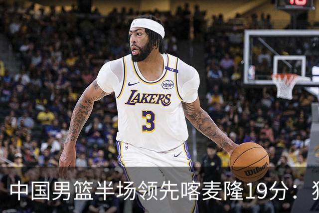 中国男篮半场领先喀麦隆19分：狂轰11三分 贺希宁12分庞峥麟11分