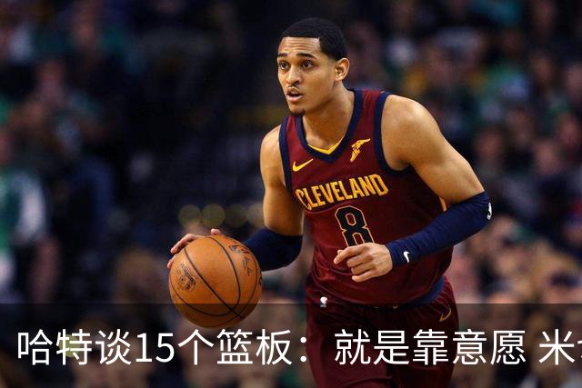哈特谈15个篮板：就是靠意愿 米切罗和唐斯卡位文班做得很出色