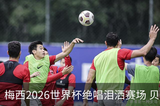 梅西2026世界杯绝唱泪洒赛场 贝利惋惜老马反应截然不同