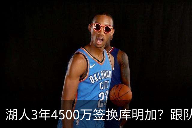 湖人3年4500万签换库明加？跟队记者：报价与要价仍有差距