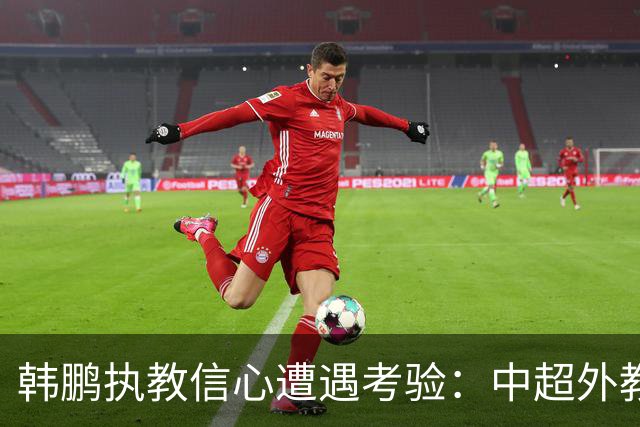 韩鹏执教信心遭遇考验：中超外教经纪人插手泰山教练人选