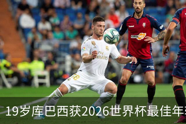 19岁库巴西获2026世界杯最佳年轻球员，助西班牙仅丢1球夺冠